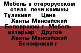 Мебель в старорусском стиле, печи камины Туликиви.  › Цена ­ 1 000 - Ханты-Мансийский, Белоярский г. Мебель, интерьер » Другое   . Ханты-Мансийский,Белоярский г.